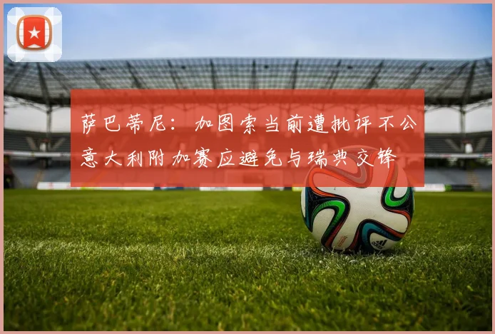 萨巴蒂尼：加图索当前遭批评不公意大利附加赛应避免与瑞典交锋