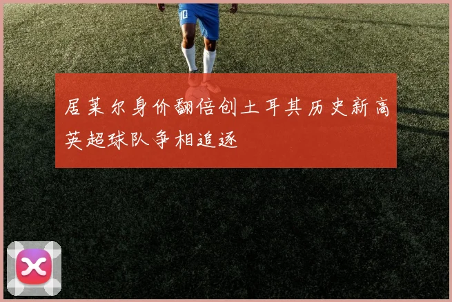 居莱尔身价翻倍创土耳其历史新高英超球队争相追逐