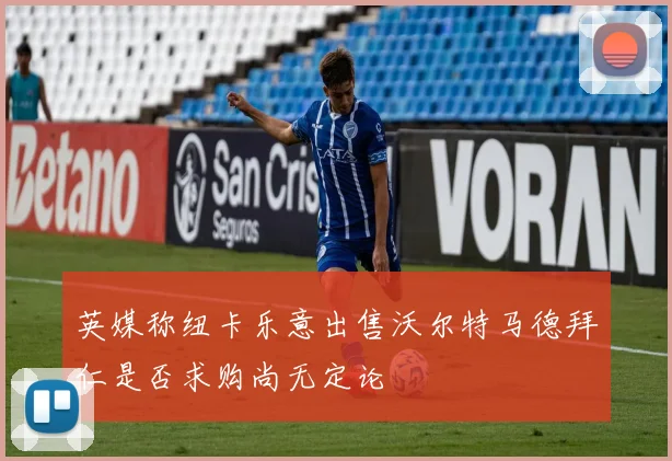 英媒称纽卡乐意出售沃尔特马德拜仁是否求购尚无定论