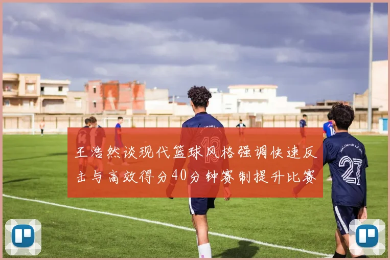 王浩然谈现代篮球风格强调快速反击与高效得分40分钟赛制提升比赛观赏性