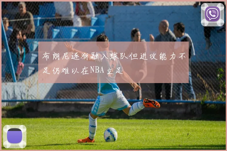 布朗尼逐渐融入球队但进攻能力不足仍难以在NBA立足