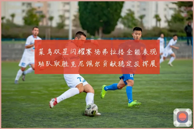 菜鸟双星闪耀赛场弗拉格全能表现助队取胜克尼佩尔贡献稳定发挥展现潜力