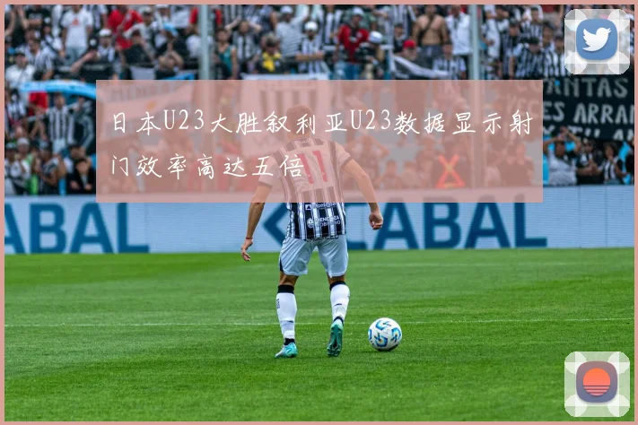 日本U23大胜叙利亚U23数据显示射门效率高达五倍