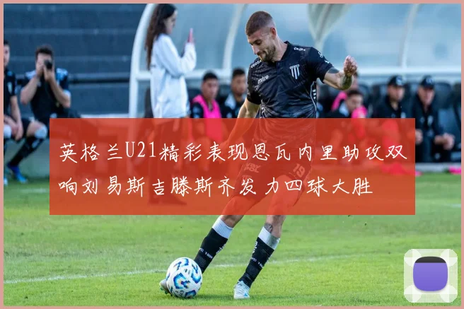 英格兰U21精彩表现恩瓦内里助攻双响刘易斯吉滕斯齐发力四球大胜
