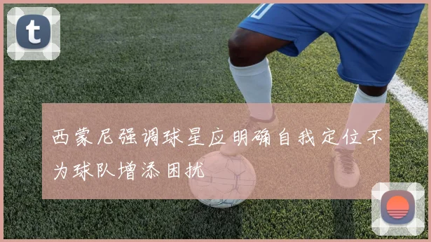 西蒙尼强调球星应明确自我定位不为球队增添困扰