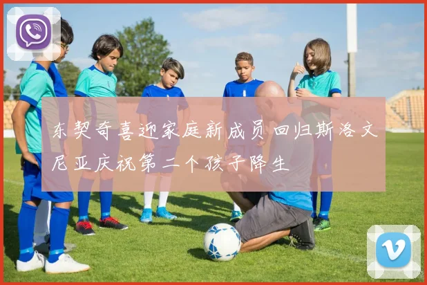 东契奇喜迎家庭新成员回归斯洛文尼亚庆祝第二个孩子降生