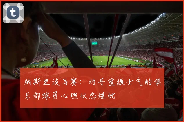 纳斯里谈马赛：对手重振士气的俱乐部球员心理状态堪忧