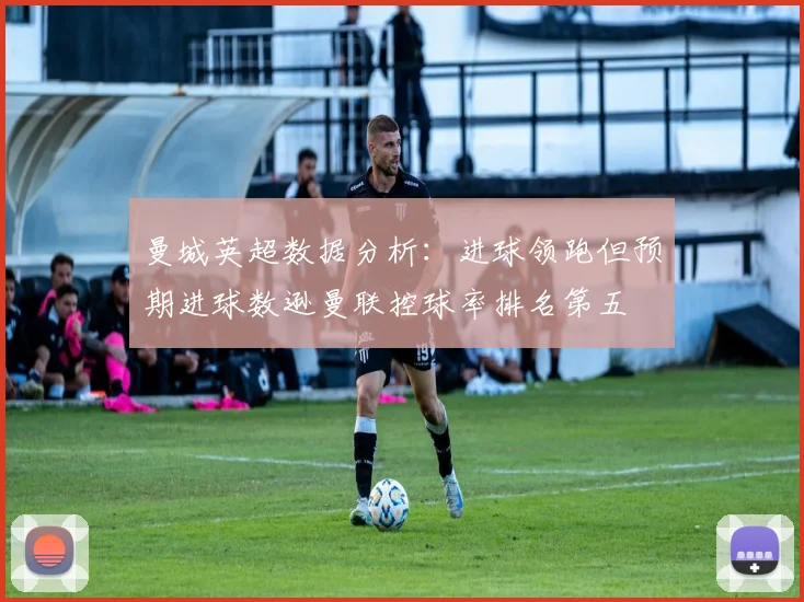 曼城英超数据分析：进球领跑但预期进球数逊曼联控球率排名第五