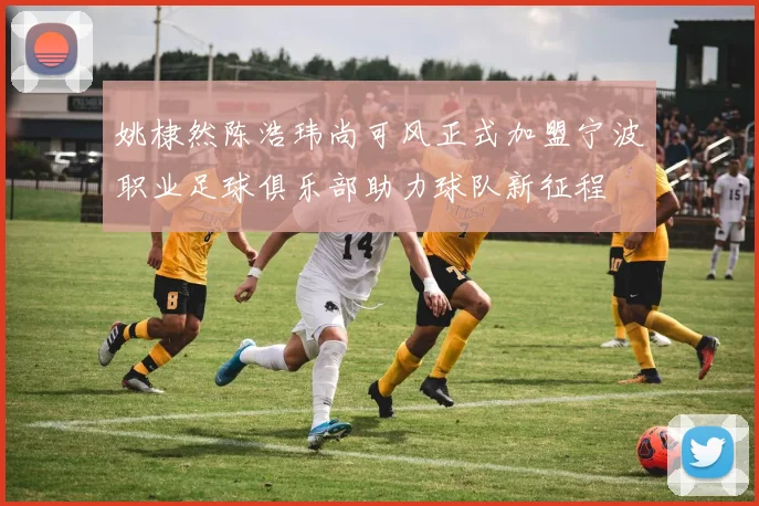 姚棣然陈浩玮尚可风正式加盟宁波职业足球俱乐部助力球队新征程
