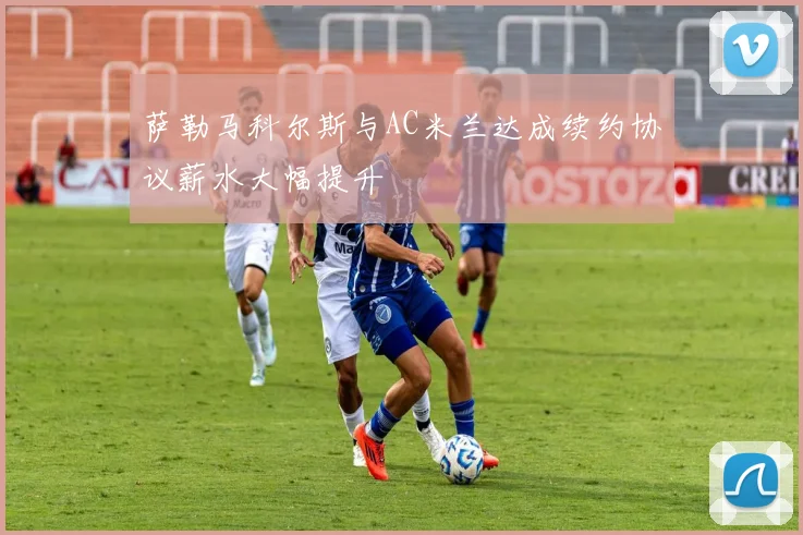 萨勒马科尔斯与AC米兰达成续约协议薪水大幅提升