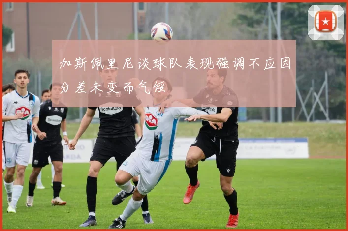 加斯佩里尼谈球队表现强调不应因分差未变而气馁