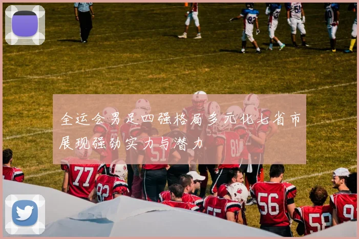 全运会男足四强格局多元化七省市展现强劲实力与潜力