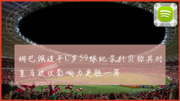 姆巴佩追平C罗59球纪录科贝称其对皇马进攻影响力更胜一筹