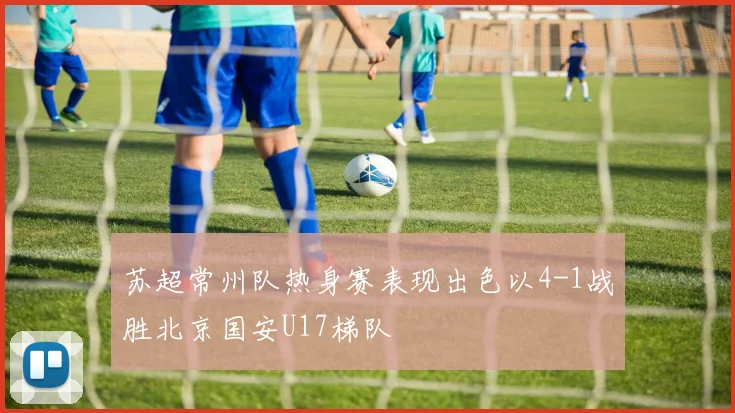 苏超常州队热身赛表现出色以4-1战胜北京国安U17梯队