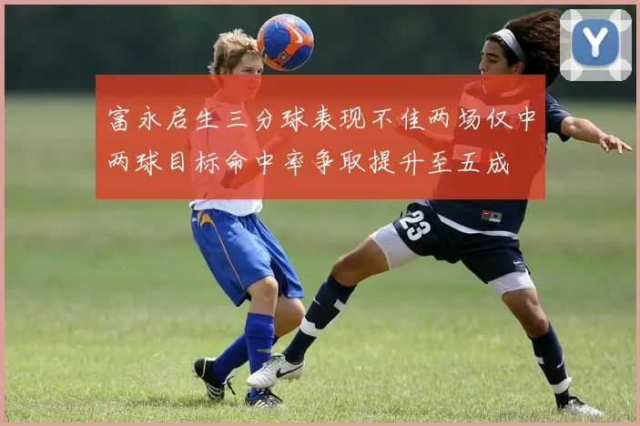 富永启生三分球表现不佳两场仅中两球目标命中率争取提升至五成