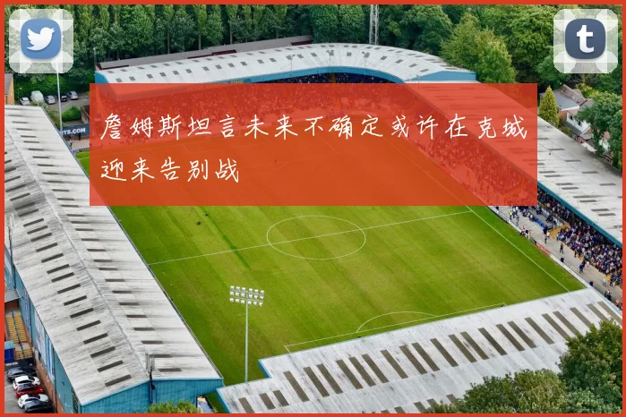 詹姆斯坦言未来不确定或许在克城迎来告别战